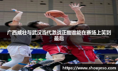 广西威壮与武汉当代激战正酣谁能在赛场上笑到最后