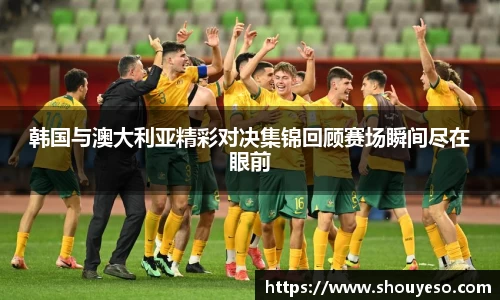 韩国与澳大利亚精彩对决集锦回顾赛场瞬间尽在眼前