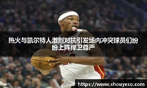 热火与凯尔特人激烈对抗引发场内冲突球员们纷纷上阵捍卫尊严