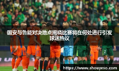 国安与鲁能对决地点揭晓比赛将在何处进行引发球迷热议