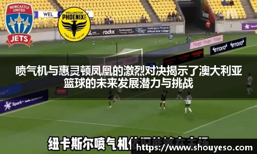 喷气机与惠灵顿凤凰的激烈对决揭示了澳大利亚篮球的未来发展潜力与挑战